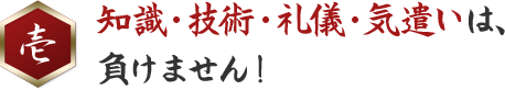 壱 知識・技術・礼儀・気遣いは、負けません！