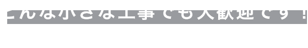 どんな小さな工事でも大歓迎です！まずはお問い合わせ・ご相談ください。