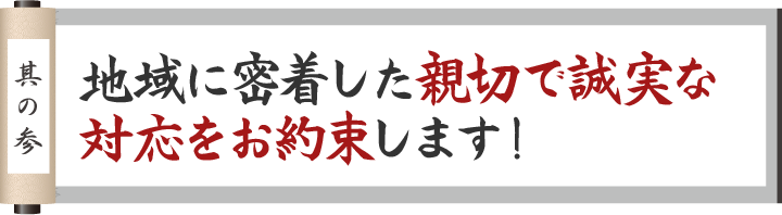 其の壱 地域に密着した親切で誠実な対応をお約束します！